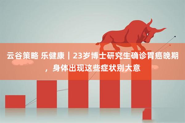 云谷策略 乐健康|23岁博士研究生确诊胃癌晚期,身体出现这些症状别大意