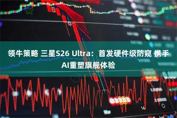 领牛策略 三星S26 Ultra:首发硬件级防窥 携手AI重塑旗舰体验
