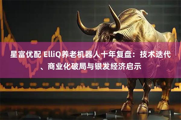 星富优配 ElliQ养老机器人十年复盘:技术迭代、商业化破局与银发经济启示