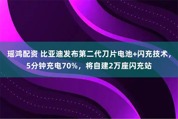 瑶鸿配资 比亚迪发布第二代刀片电池+闪充技术，5分钟充电70%，将自建2万座闪充站