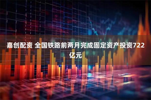 嘉创配资 全国铁路前两月完成固定资产投资722亿元