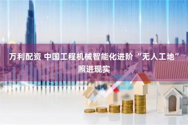 万利配资 中国工程机械智能化进阶 “无人工地”照进现实