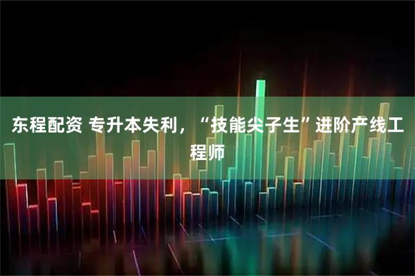 东程配资 专升本失利，“技能尖子生”进阶产线工程师
