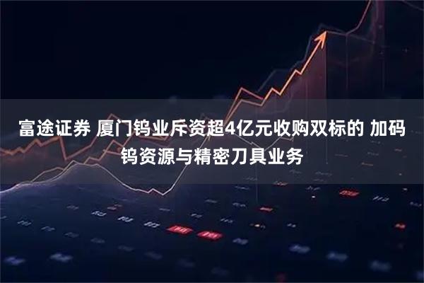 富途证券 厦门钨业斥资超4亿元收购双标的 加码钨资源与精密刀具业务