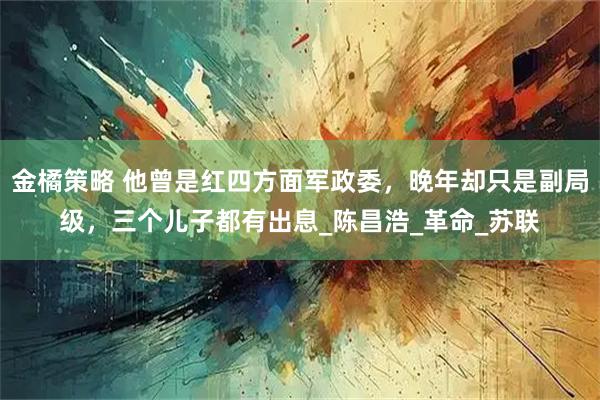 金橘策略 他曾是红四方面军政委，晚年却只是副局级，三个儿子都有出息_陈昌浩_革命_苏联