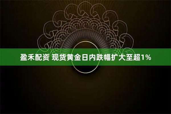 盈禾配资 现货黄金日内跌幅扩大至超1%