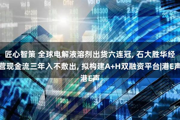 匠心智策 全球电解液溶剂出货六连冠, 石大胜华经营现金流三年入不敷出, 拟构建A+H双融资平台|港E声