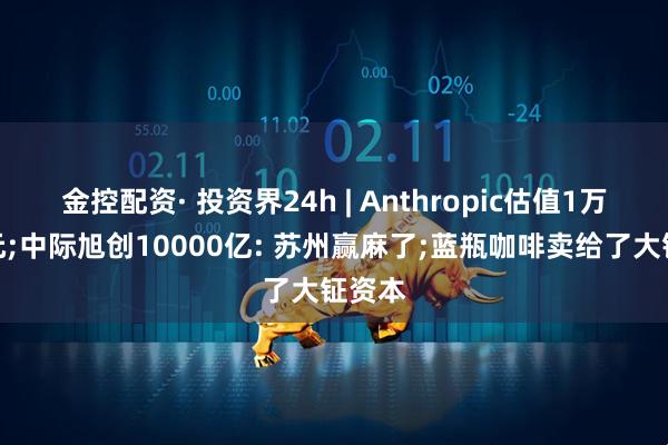 金控配资· 投资界24h | Anthropic估值1万亿美元;中际旭创10000亿: 苏州赢麻了;蓝瓶咖啡卖给了大钲资本