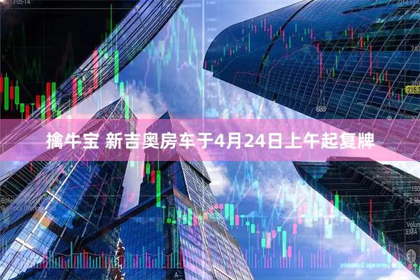 擒牛宝 新吉奥房车于4月24日上午起复牌