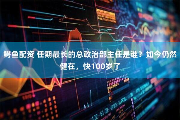 鳄鱼配资 任期最长的总政治部主任是谁？如今仍然健在，快100岁了