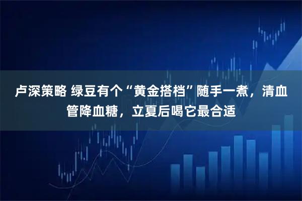 卢深策略 绿豆有个“黄金搭档”随手一煮，清血管降血糖，立夏后喝它最合适