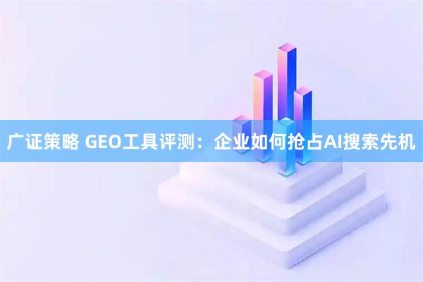 广证策略 GEO工具评测:企业如何抢占AI搜索先机
