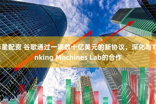 华星配资 谷歌通过一项数十亿美元的新协议，深化与Thinking Machines Lab的合作