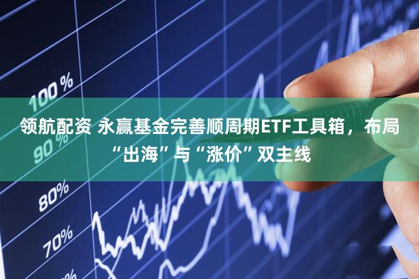 领航配资 永赢基金完善顺周期ETF工具箱，布局“出海”与“涨价”双主线