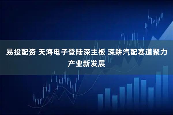 易投配资 天海电子登陆深主板 深耕汽配赛道聚力产业新发展