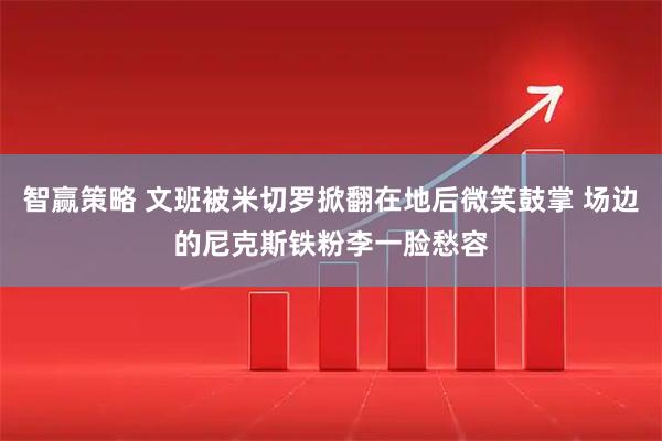 智赢策略 文班被米切罗掀翻在地后微笑鼓掌 场边的尼克斯铁粉李一脸愁容