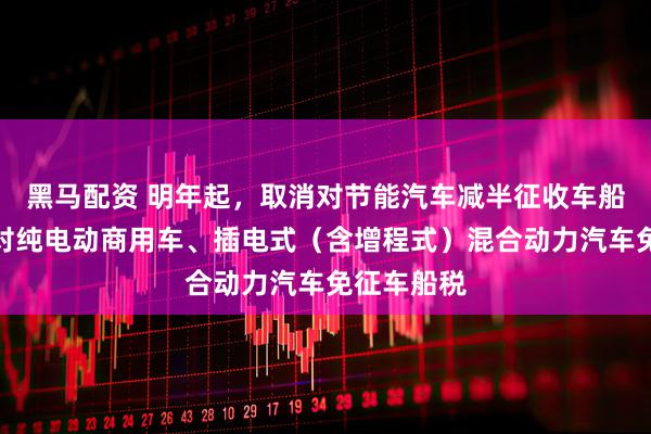 黑马配资 明年起，取消对节能汽车减半征收车船税，取消对纯电动商用车、插电式（含增程式）混合动力汽车免征车船税