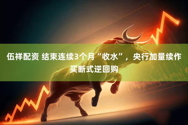 伍祥配资 结束连续3个月“收水”，央行加量续作买断式逆回购