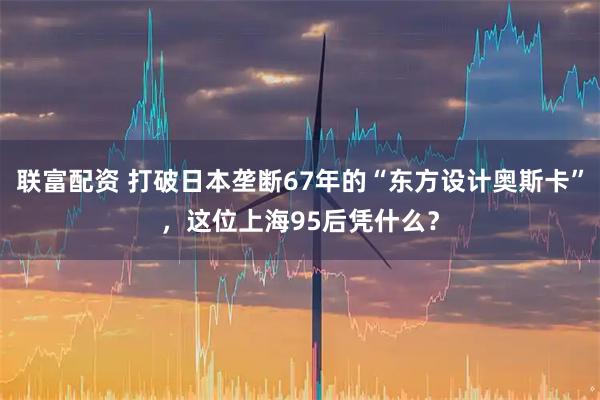 联富配资 打破日本垄断67年的“东方设计奥斯卡”，这位上海95后凭什么？