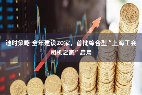 迪时策略 全年建设20家，首批综合型“上海工会司机之家”启用