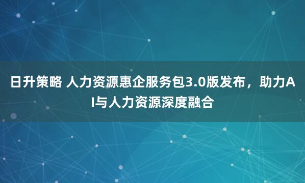 日升策略 人力资源惠企服务包3.0版发布，助力AI与人力资源深度融合
