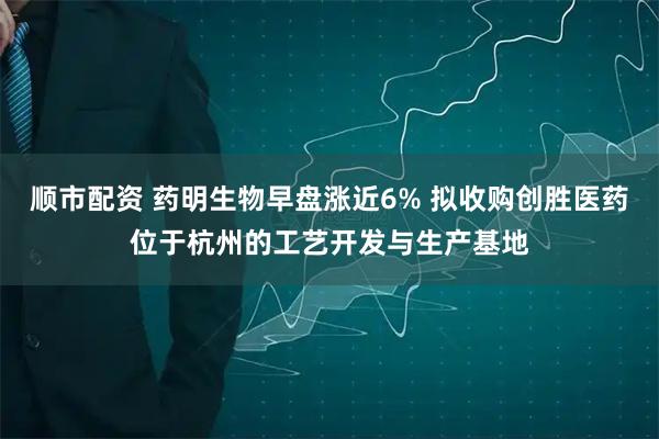 顺市配资 药明生物早盘涨近6% 拟收购创胜医药位于杭州的工艺开发与生产基地