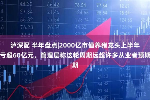 泸深配 半年盘点|2000亿市值养猪龙头上半年亏超60亿元，管理层称这轮周期远超许多从业者预期
